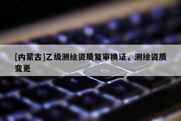 [內(nèi)蒙古]乙級(jí)測(cè)繪資質(zhì)復(fù)審換證，測(cè)繪資質(zhì)變更