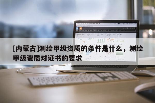 [內蒙古]測繪甲級資質的條件是什么，測繪甲級資質對證書的要求