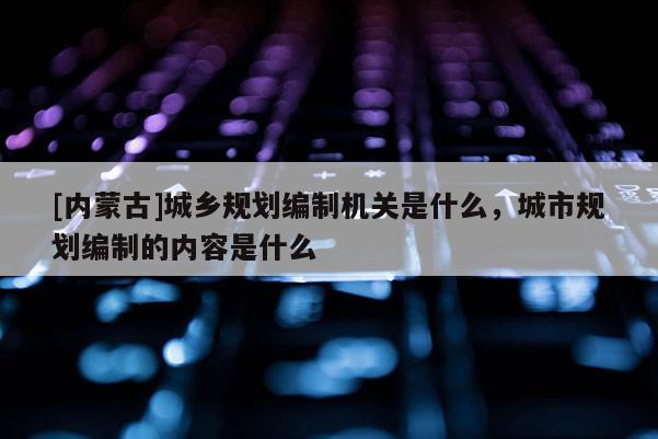 [內(nèi)蒙古]城鄉(xiāng)規(guī)劃編制機(jī)關(guān)是什么，城市規(guī)劃編制的內(nèi)容是什么