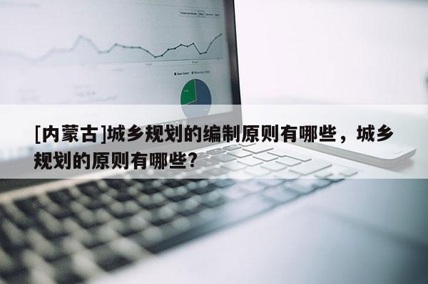 [內(nèi)蒙古]城鄉(xiāng)規(guī)劃的編制原則有哪些，城鄉(xiāng)規(guī)劃的原則有哪些?
