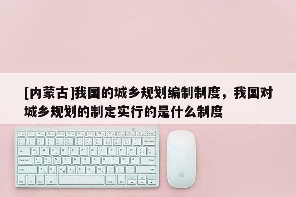 [內蒙古]我國的城鄉規劃編制制度，我國對城鄉規劃的制定實行的是什么制度