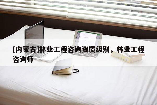 [內蒙古]林業工程咨詢資質級別，林業工程咨詢師