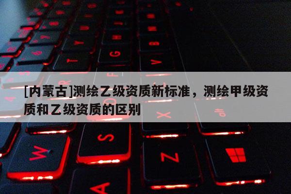 [內蒙古]測繪乙級資質新標準，測繪甲級資質和乙級資質的區別