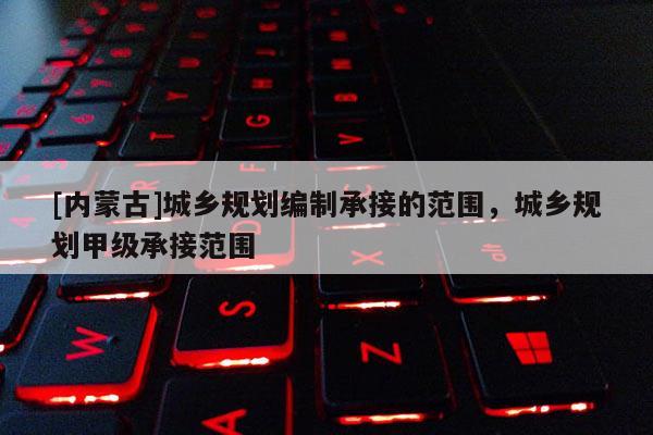 [內(nèi)蒙古]城鄉(xiāng)規(guī)劃編制承接的范圍，城鄉(xiāng)規(guī)劃甲級(jí)承接范圍