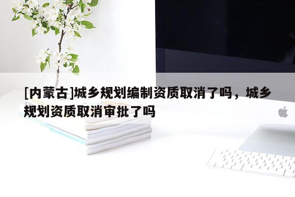 [內(nèi)蒙古]城鄉(xiāng)規(guī)劃編制資質(zhì)取消了嗎，城鄉(xiāng)規(guī)劃資質(zhì)取消審批了嗎