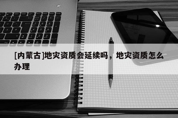 [內(nèi)蒙古]地災(zāi)資質(zhì)會延續(xù)嗎，地災(zāi)資質(zhì)怎么辦理