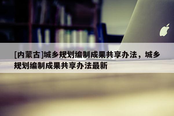 [內蒙古]城鄉規劃編制成果共享辦法，城鄉規劃編制成果共享辦法最新