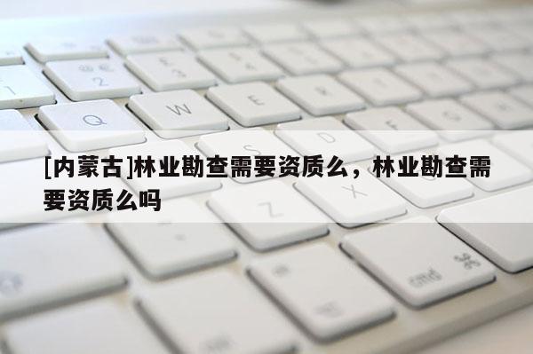 [內蒙古]林業勘查需要資質么，林業勘查需要資質么嗎