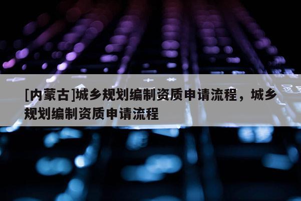 [內蒙古]城鄉規劃編制資質申請流程，城鄉規劃編制資質申請流程