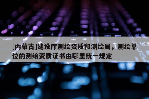 [內蒙古]建設廳測繪資質和測繪局，測繪單位的測繪資質證書由哪里統一規定