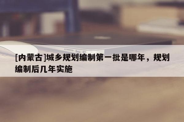 [內蒙古]城鄉規劃編制第一批是哪年，規劃編制后幾年實施