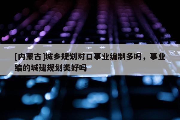[內蒙古]城鄉規劃對口事業編制多嗎，事業編的城建規劃類好嗎