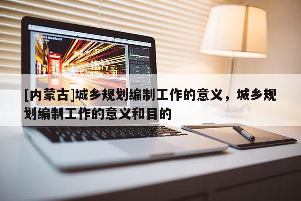 [內蒙古]城鄉規劃編制工作的意義，城鄉規劃編制工作的意義和目的