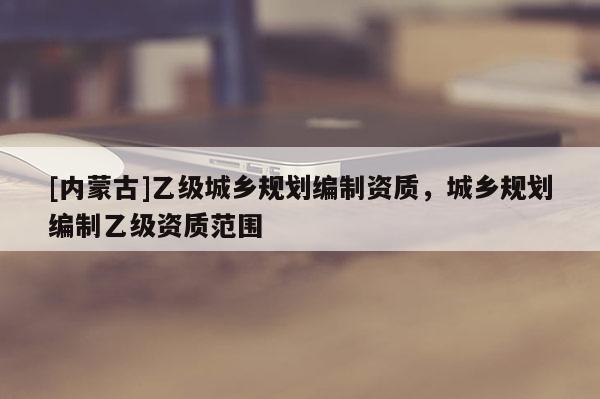 [內(nèi)蒙古]乙級(jí)城鄉(xiāng)規(guī)劃編制資質(zhì)，城鄉(xiāng)規(guī)劃編制乙級(jí)資質(zhì)范圍