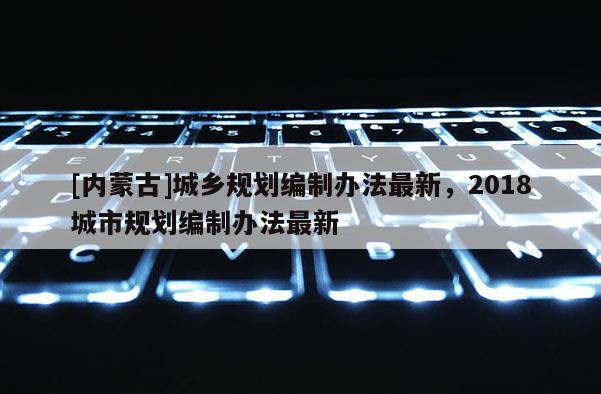 [內蒙古]城鄉規劃編制辦法最新，2018城市規劃編制辦法最新
