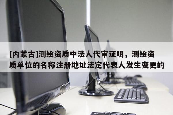 [內蒙古]測繪資質中法人代審證明，測繪資質單位的名稱注冊地址法定代表人發生變更的