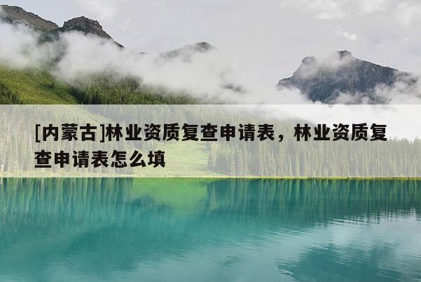 [內蒙古]林業資質復查申請表，林業資質復查申請表怎么填