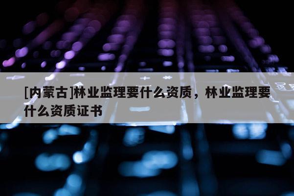[內蒙古]林業監理要什么資質，林業監理要什么資質證書