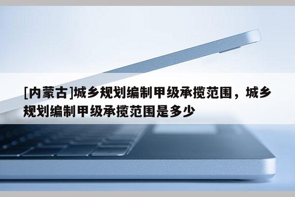 [內蒙古]城鄉規劃編制甲級承攬范圍，城鄉規劃編制甲級承攬范圍是多少