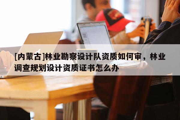 [內(nèi)蒙古]林業(yè)勘察設(shè)計隊資質(zhì)如何審，林業(yè)調(diào)查規(guī)劃設(shè)計資質(zhì)證書怎么辦