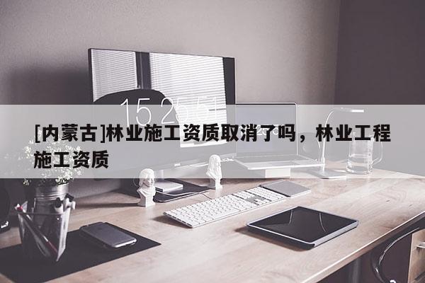 [內蒙古]林業施工資質取消了嗎，林業工程施工資質