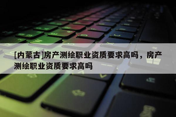 [內(nèi)蒙古]房產(chǎn)測(cè)繪職業(yè)資質(zhì)要求高嗎，房產(chǎn)測(cè)繪職業(yè)資質(zhì)要求高嗎