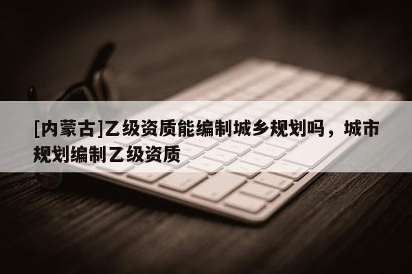 [內蒙古]乙級資質能編制城鄉規劃嗎，城市規劃編制乙級資質
