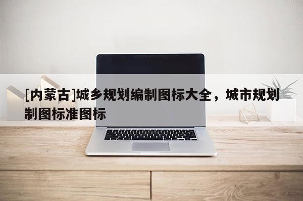[內(nèi)蒙古]城鄉(xiāng)規(guī)劃編制圖標(biāo)大全，城市規(guī)劃制圖標(biāo)準(zhǔn)圖標(biāo)