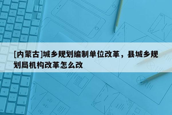 [內(nèi)蒙古]城鄉(xiāng)規(guī)劃編制單位改革，縣城鄉(xiāng)規(guī)劃局機(jī)構(gòu)改革怎么改
