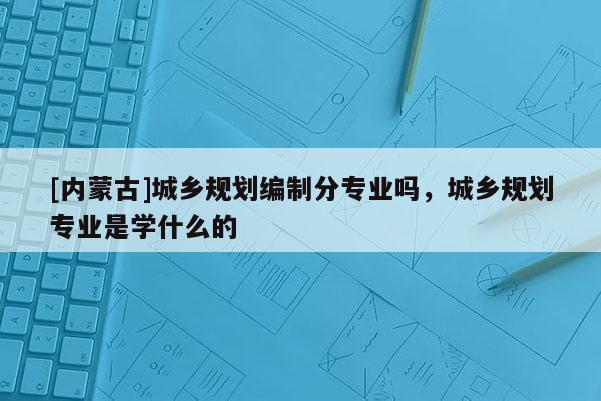 [內(nèi)蒙古]城鄉(xiāng)規(guī)劃編制分專業(yè)嗎，城鄉(xiāng)規(guī)劃專業(yè)是學(xué)什么的