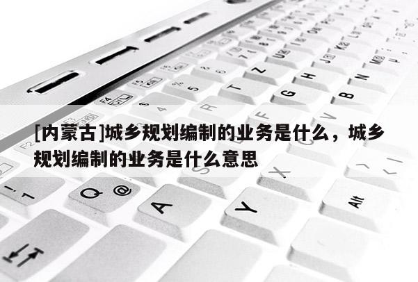 [內蒙古]城鄉規劃編制的業務是什么，城鄉規劃編制的業務是什么意思