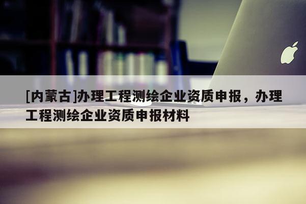 [內(nèi)蒙古]辦理工程測繪企業(yè)資質(zhì)申報，辦理工程測繪企業(yè)資質(zhì)申報材料