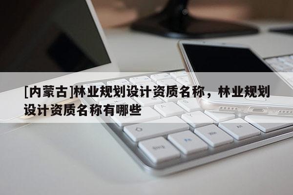 [內(nèi)蒙古]林業(yè)規(guī)劃設(shè)計(jì)資質(zhì)名稱，林業(yè)規(guī)劃設(shè)計(jì)資質(zhì)名稱有哪些