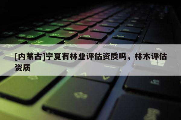 [內蒙古]寧夏有林業評估資質嗎，林木評估資質
