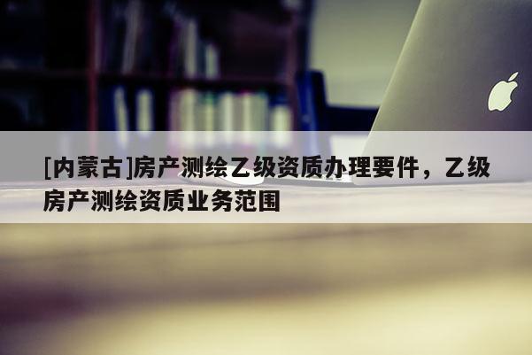 [內(nèi)蒙古]房產(chǎn)測繪乙級(jí)資質(zhì)辦理要件，乙級(jí)房產(chǎn)測繪資質(zhì)業(yè)務(wù)范圍