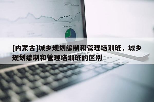 [內蒙古]城鄉規劃編制和管理培訓班，城鄉規劃編制和管理培訓班的區別