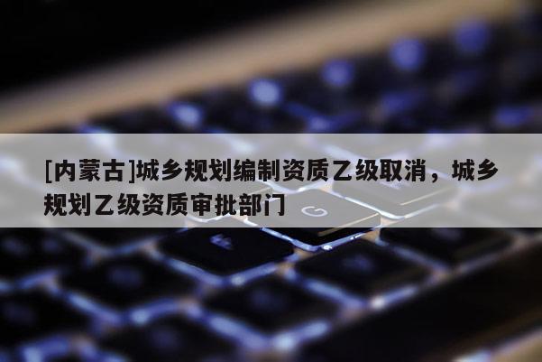 [內(nèi)蒙古]城鄉(xiāng)規(guī)劃編制資質(zhì)乙級取消，城鄉(xiāng)規(guī)劃乙級資質(zhì)審批部門