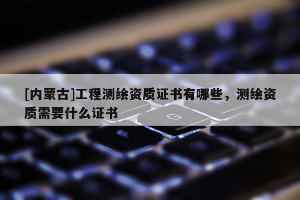 [內蒙古]工程測繪資質證書有哪些，測繪資質需要什么證書