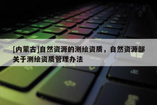 [內(nèi)蒙古]自然資源的測繪資質(zhì)，自然資源部關(guān)于測繪資質(zhì)管理辦法
