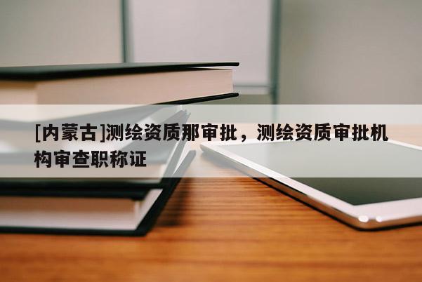 [內蒙古]測繪資質那審批，測繪資質審批機構審查職稱證
