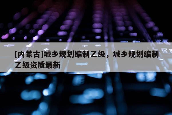 [內蒙古]城鄉規劃編制乙級，城鄉規劃編制乙級資質最新