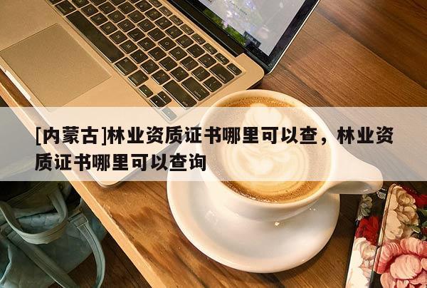 [內蒙古]林業資質證書哪里可以查，林業資質證書哪里可以查詢