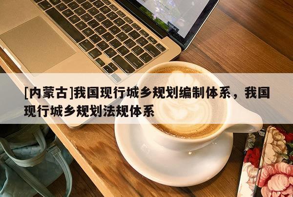 [內(nèi)蒙古]我國現(xiàn)行城鄉(xiāng)規(guī)劃編制體系，我國現(xiàn)行城鄉(xiāng)規(guī)劃法規(guī)體系