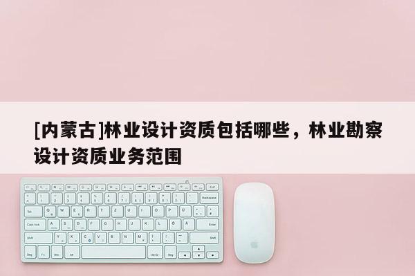 [內(nèi)蒙古]林業(yè)設(shè)計資質(zhì)包括哪些，林業(yè)勘察設(shè)計資質(zhì)業(yè)務(wù)范圍