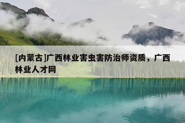 [內蒙古]廣西林業害蟲害防治師資質，廣西林業人才網