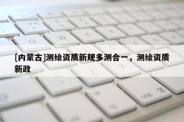 [內(nèi)蒙古]測繪資質(zhì)新規(guī)多測合一，測繪資質(zhì)新政