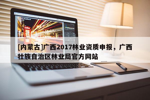 [內(nèi)蒙古]廣西2017林業(yè)資質(zhì)申報，廣西壯族自治區(qū)林業(yè)局官方網(wǎng)站