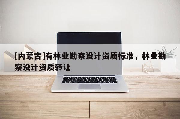[內(nèi)蒙古]有林業(yè)勘察設(shè)計資質(zhì)標(biāo)準(zhǔn)，林業(yè)勘察設(shè)計資質(zhì)轉(zhuǎn)讓