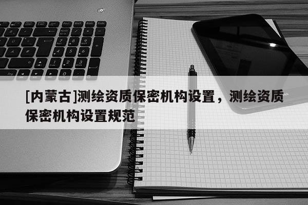 [內蒙古]測繪資質保密機構設置，測繪資質保密機構設置規范
