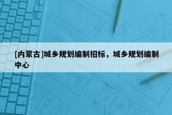 [內蒙古]城鄉規劃編制招標，城鄉規劃編制中心